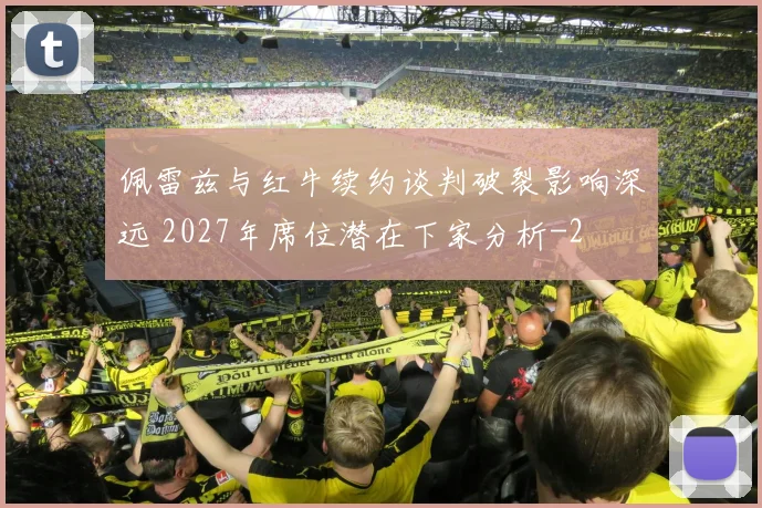 佩雷兹与红牛续约谈判破裂影响深远 2027年席位潜在下家分析