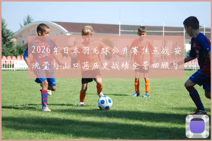 2026年日本羽毛球公开赛焦点战 安洗莹与山口茜历史战绩全景回顾与展望