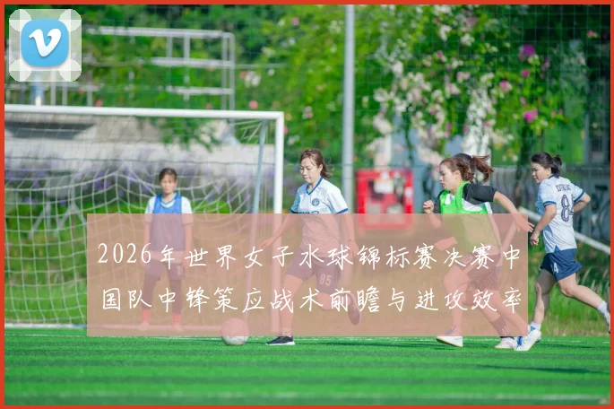 2026年世界女子水球锦标赛决赛中国队中锋策应战术前瞻与进攻效率分析