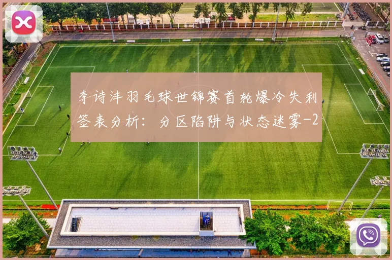 李诗沣羽毛球世锦赛首轮爆冷失利签表分析：分区陷阱与状态迷雾