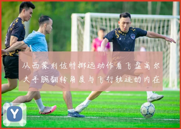 从西蒙利佐特掷远动作看飞盘高尔夫手腕翻转角度与飞行轨迹的内在联系