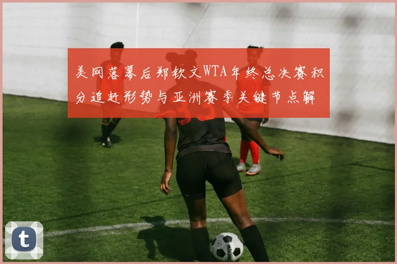 美网落幕后郑钦文WTA年终总决赛积分追赶形势与亚洲赛季关键节点解析