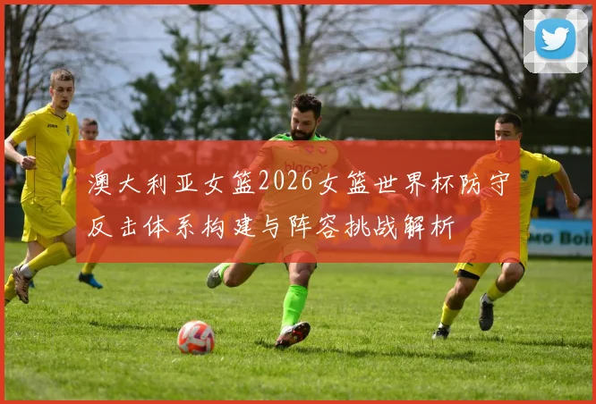 澳大利亚女篮2026女篮世界杯防守反击体系构建与阵容挑战解析