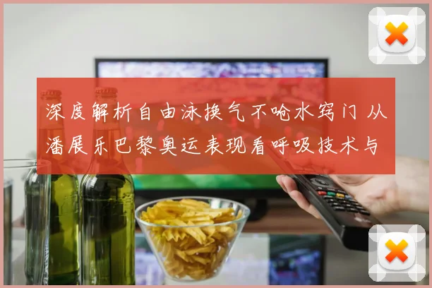 深度解析自由泳换气不呛水窍门 从潘展乐巴黎奥运表现看呼吸技术与节奏掌控