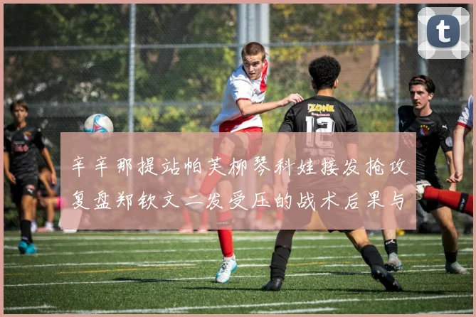 辛辛那提站帕芙柳琴科娃接发抢攻复盘郑钦文二发受压的战术后果与改进路径