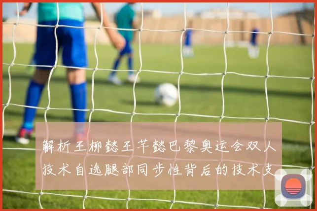 解析王柳懿王芊懿巴黎奥运会双人技术自选腿部同步性背后的技术支撑与训练逻辑
