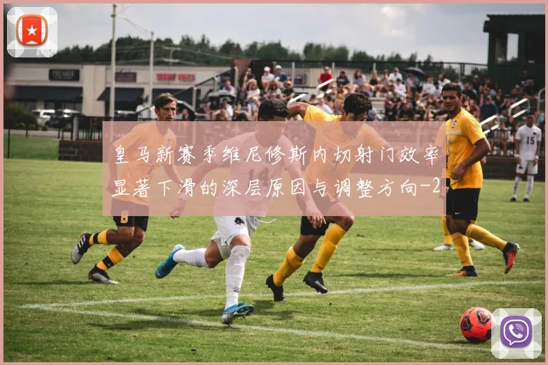 皇马新赛季维尼修斯内切射门效率显著下滑的深层原因与调整方向