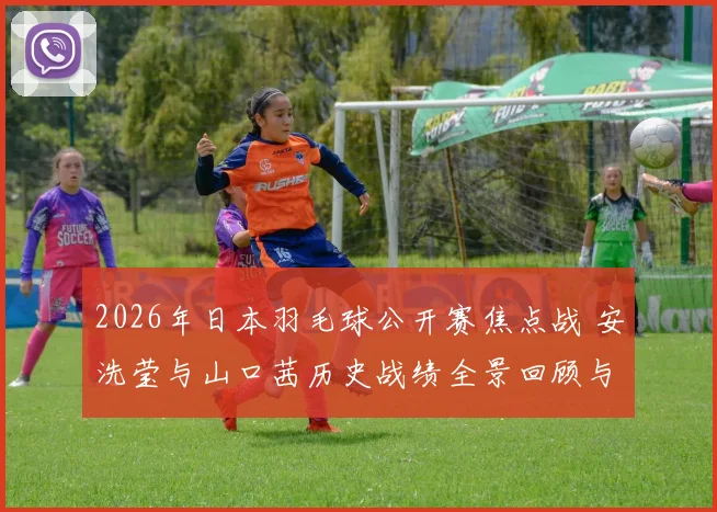 2026年日本羽毛球公开赛焦点战 安洗莹与山口茜历史战绩全景回顾与展望